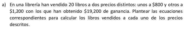 En una librería han vendido 20 libros a dos precios distintos: unos a $800 y otros a
$1,200 con los que han obtenido $19,200 de ganancia. Plantear las ecuaciones 
correspondientes para calcular los libros vendidos a cada uno de los precios 
descritos.