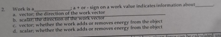 Work is a_ : a+ or - sign on a work value indicates information about_
a. vector; the direction of the work vector
b, scalar; the direction of the work vector
c. vector; whether the work adds or removes energy from the object
d. scalar; whether the work adds or removes energy from the object