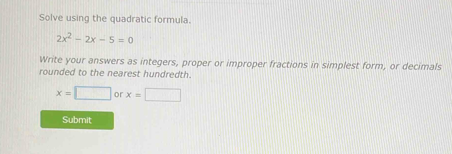 Solve using the quadratic formula.
2x^2-2x-5=0
Write your answers as integers, proper or improper fractions in simplest form, or decimals 
rounded to the nearest hundredth.
x=□ or x=□
Submit