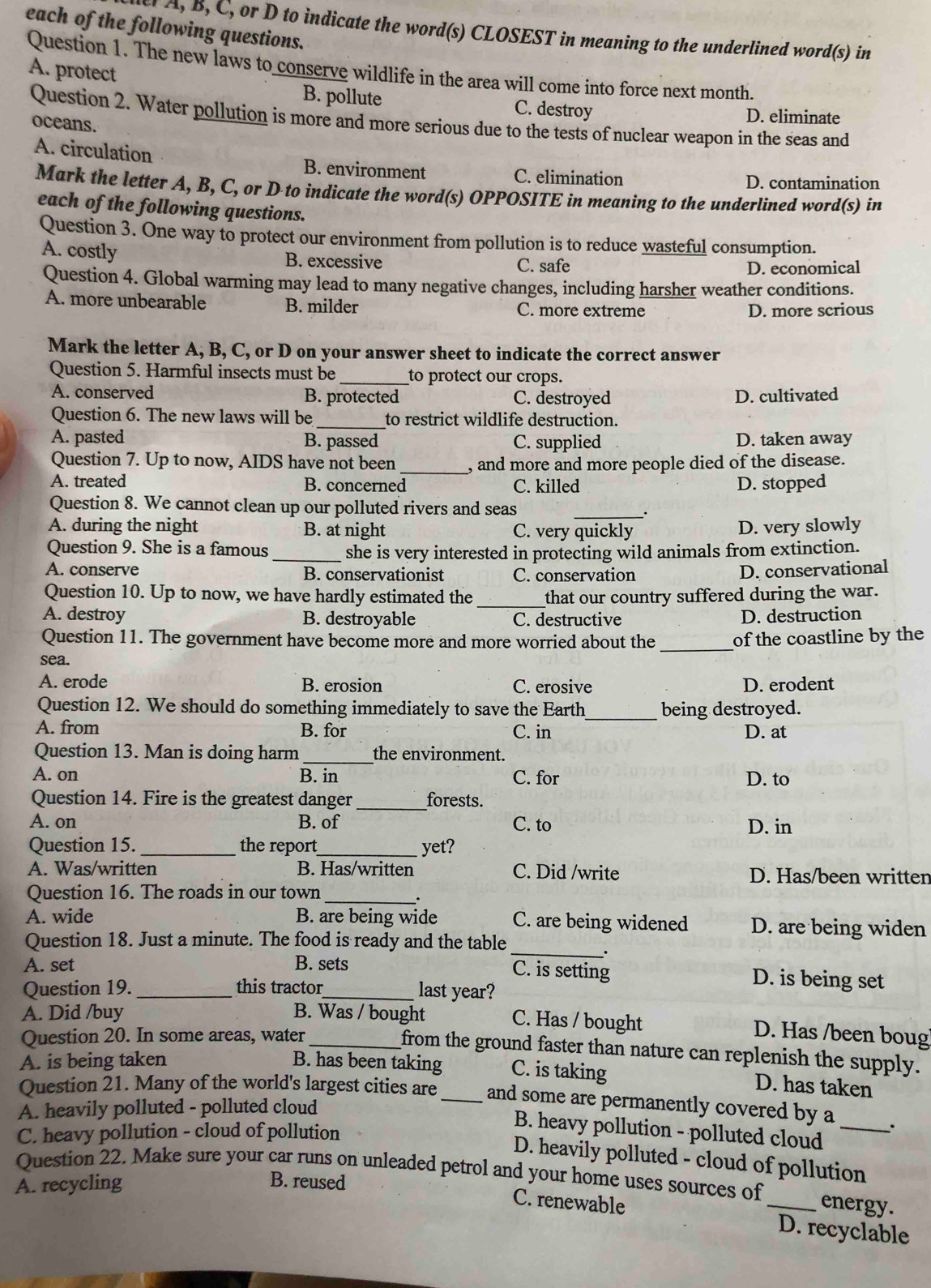 each of the following questions.
A, B, C, or D to indicate the word(s) CLOSEST in meaning to the underlined word(s) in
Question 1. The new laws to conserve wildlife in the area will come into force next month.
A. protect
B. pollute C. destroy D. eliminate
Question 2. Water pollution is more and more serious due to the tests of nuclear weapon in the seas and
oceans.
A. circulation B. environment C. elimination
D. contamination
Mark the letter A, B, C, or D to indicate the word(s) OPPOSITE in meaning to the underlined word(s) in
each of the following questions.
Question 3. One way to protect our environment from pollution is to reduce wasteful consumption.
A. costly B. excessive C. safe
D. economical
Question 4. Global warming may lead to many negative changes, including harsher weather conditions.
A. more unbearable B. milder C. more extreme
D. more scrious
Mark the letter A, B, C, or D on your answer sheet to indicate the correct answer
Question 5. Harmful insects must be _to protect our crops.
A. conserved B. protected C. destroyed D. cultivated
_
Question 6. The new laws will be to restrict wildlife destruction.
A. pasted B. passed C. supplied D. taken away
Question 7. Up to now, AIDS have not been _, and more and more people died of the disease.
A. treated B. concerned C. killed D. stopped
Question 8. We cannot clean up our polluted rivers and seas_
A. during the night B. at night C. very quickly D. very slowly
Question 9. She is a famous _she is very interested in protecting wild animals from extinction.
A. conserve B. conservationist C. conservation
D. conservational
Question 10. Up to now, we have hardly estimated the _that our country suffered during the war.
A. destroy B. destroyable C. destructive D. destruction
Question 11. The government have become more and more worried about the_ of the coastline by the
sea.
A. erode B. erosion C. erosive D. erodent
Question 12. We should do something immediately to save the Earth_ being destroyed.
A. from B. for C. in D. at
Question 13. Man is doing harm _the environment.
A. on B. in C. for D. to
Question 14. Fire is the greatest danger _forests.
A. on B. of C. to D. in
Question 15. _the report_ yet?
A. Was/written B. Has/written C. Did /write D. Has/been written
Question 16. The roads in our town_
A. wide B. are being wide C. are being widened D. are being widen
Question 18. Just a minute. The food is ready and the table
A. set B. sets
_
.
C. is setting D. is being set
Question 19. _this tractor_ last year?
A. Did /buy B. Was / bought
C. Has / bought D. Has /been boug
Question 20. In some areas, water_
from the ground faster than nature can replenish the supply.
A. is being taken B. has been taking C. is taking
D. has taken
Question 21. Many of the world's largest cities are _and some are permanently covered by a
A. heavily polluted - polluted cloud
B. heavy pollution - polluted cloud
C. heavy pollution - cloud of pollution _.
D. heavily polluted - cloud of pollution
Question 22. Make sure your car runs on unleaded petrol and your home uses sources of
A. recycling B. reused
energy.
C. renewable _D. recyclable