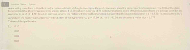 Mottiple Choice' 3 pointi
A marketing consultant is hired by a major restaurant chain wishing to investigate the preferences and speniling patterns of lunch customers. The CEO of the q
hypothesized that the average customer spends at least $13 50 on lunch. A survey of 25 customers sampled at one of the restaurants found the werage lunch Sl per
customer to be z=5 4.50. Based on previous surveys the restaurant Informs the marketing manager that the standard deviation is z=13.50 Is address ine CEC's
conjecture, the marketing manager carried out a test of the hypothesis H mu =13.50vs.Hxpt=13.30 and obtained s 'value of p=0.07
This result is significant at:
0.10
0.01
0.02
0.05