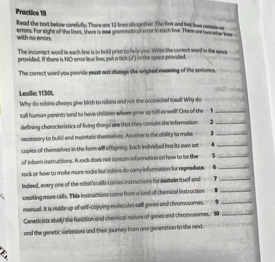 Practice 18 
Read the text below carefully. There are 12 lines altogether. The first and last lines contain no 
errors. For eight of the lines, there is one grammatical error in each line. There are two other lines 
with no errors. 
The incorrect word in each line is in bold print to help you. Write the correct ward in the space 
provided. If there is NO error in a line, put a tick (√) in the space provided. 
The correct word you provide must not change the original meaning of the sentence, 
Lexile: 1130L 
Why do robins always give birth to robins and not the occasional toad? Why do 
tall human parents tend to have children whom grow up tall as well? One of the 1_ 
defining characteristics of living things are that they contain the information 2_ 
necessary to build and maintain themselves. Another is the ability to make 3 _ 
copies of themselves in the form off offspring. Each individual has its own set 4 _ 
of inborn instructions. A rock does not contain information on how to be the s_ 
rock or how to make more rocks but robins do carry information for reproduce. 6_ 
Indeed, every one of the robin's cells carries instructions for sustain itself and 7 _ 
creating more cells. This instructions come from a kind of chemical instruction 8_ 
manual. It is made up of self-copying molecules call genes and chromosomes. 9_ 
Geneticists study the function and chemical nature of genes and chromosomes, 10 _ 
and the genetic variations and their journey from one generation to the next.