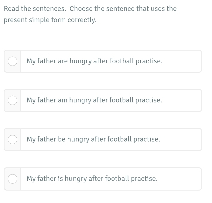 Read the sentences. Choose the sentence that uses the
present simple form correctly.
My father are hungry after football practise.
My father am hungry after football practise.
My father be hungry after football practise.
My father is hungry after football practise.