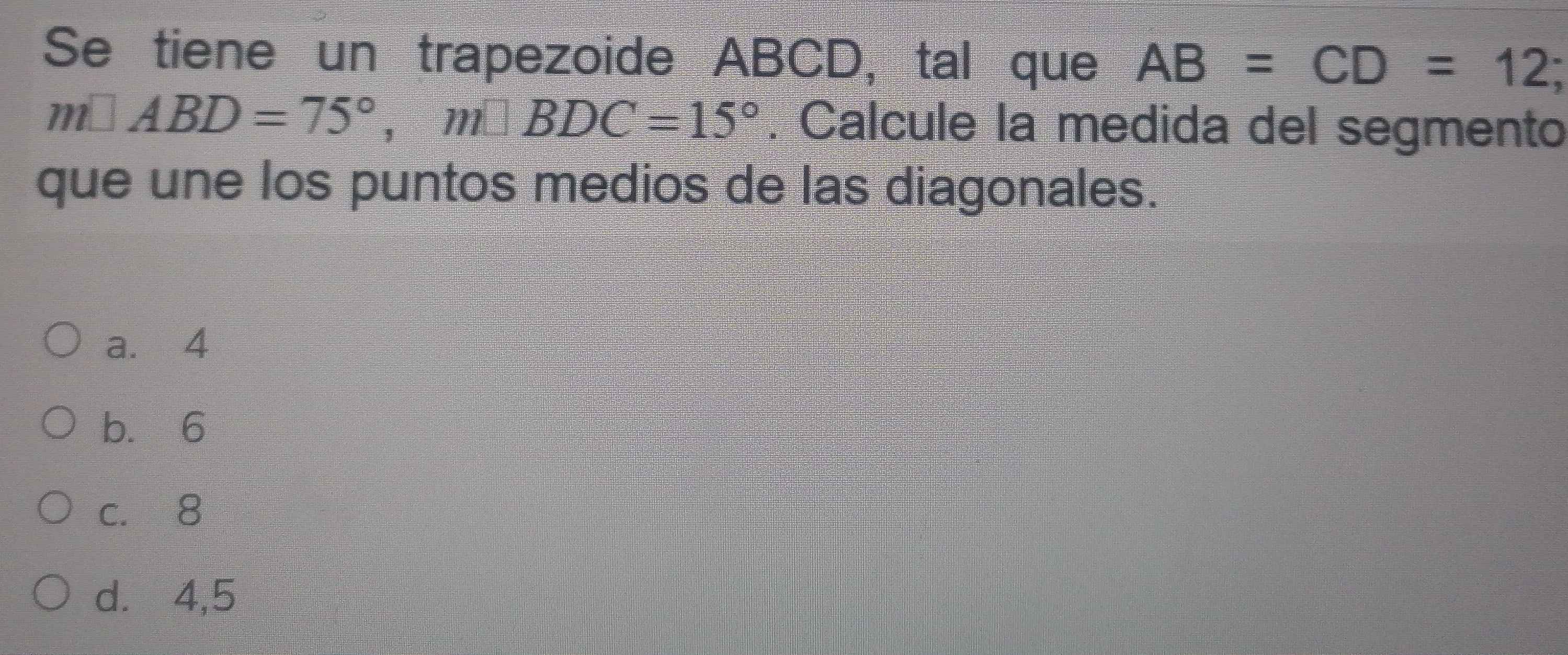 Se tiene un trapezoide ABCD, tal que AB=CD=12
m□ ABD=75°, m□ BDC=15°. Calcule la medida del segmento
que une los puntos medios de las diagonales.
a. 4
b. 6
c. 8
d. 4, 5