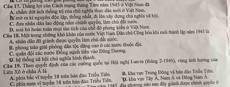 ó vt phông tro giai phôn 
Câu 17. Thắng lợi của Cách mạng tháng Tám năm 1945 ở Việt Nam đã
A. chấm dứt ách thống trị của chủ nghĩa thực dân mới ở Việt Nam.
mở ra kỉ nguyên độc lập, thống nhất, đi lên xây dựng chủ nghĩa xã hội.
C. đưa nhân dân lao động nắm chính quyền, làm chủ đất nước.
D. xoá bỏ hoàn toàn mọi tàn tích của chế độ phong kiến ở Việt Nam.
Câu 18. Một trong những khó khăn của nước Việt Nam Dân chủ Cộng hòa khi mới thành lập năm 1945 là
A. nhân dân đã giành được quyền làm chủ đất nước.
B. phong trào giải phóng dân tộc dâng cao ở các nước thuộc địa.
C. quân đội các nước Đồng minh tiến vào Đông Dương.
D. hệ thống xã hội chủ nghĩa hình thành.
Câu 19. Theo quyết định của các cường quốc tại Hội nghị I-an-ta (tháng 2-1945), vùng ảnh hưởng của
Liên Xô ở châu Á là
A. phía bắc vĩ tuyến 38 trên bán đảo Triều Tiên. B. khu vực Trung Đông và bán đảo Triều Tiên.
C. phía nam vĩ tuyến 38 trên bán đảo Triều Tiên. D. khu vực Tây Á, Nam Á và Đông Nam A. 
m năm 1945, địa phương nào sau đây giành được chính quyền ở