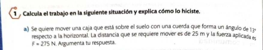 Calcula el trabajo en la siguiente situación y explica cómo lo hiciste. 
a) Se quiere mover una caja que está sobre el suelo con una cuerda que forma un ángulo de 13°
respecto a la horizontal. La distancia que se requiere mover es de 25 m y la fuerza aplicada es
F=275N. Argumenta tu respuesta.