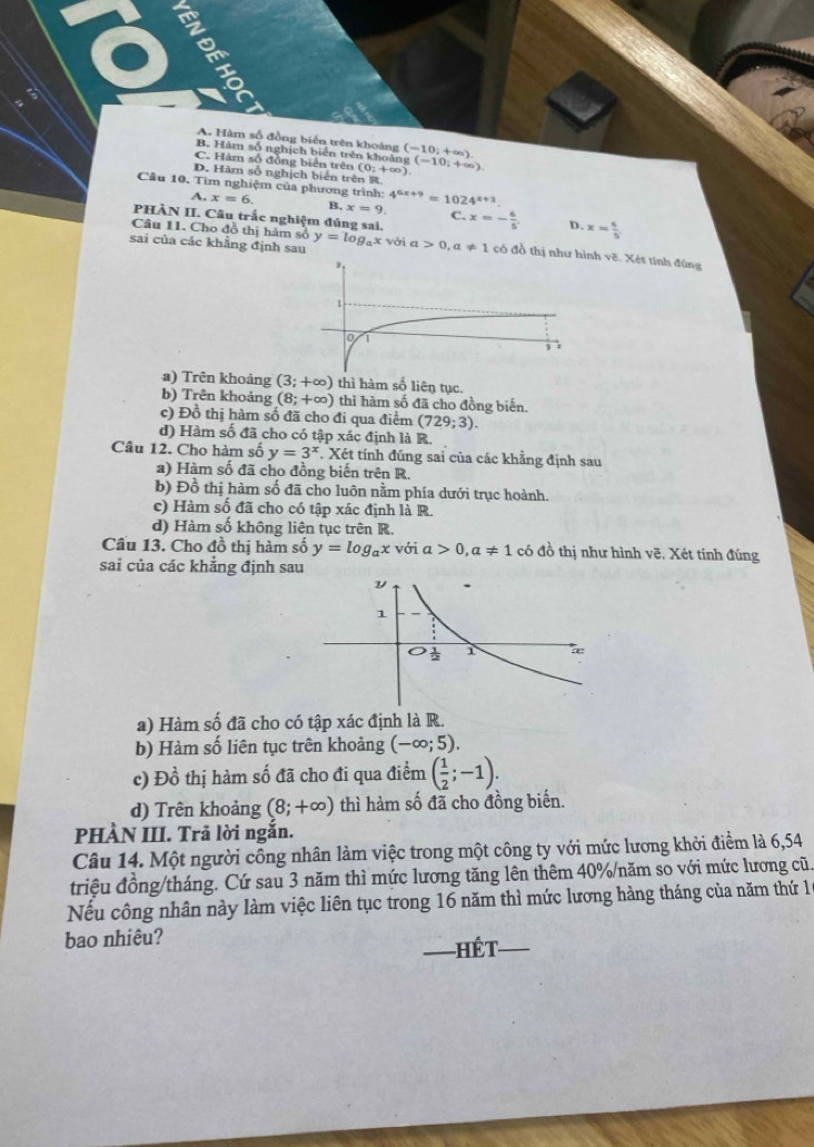 A. Hàm số đồng biến trên khoảng
B. Hàm số nghịch biển trên khoảng (-10;+∈fty ).
C. Hàm số đồng biển trên (0;+∈fty ) g(-10,+∈fty )
D. Hàm số nghịch biển trên R
Câu 10. Tìm nghiệm của phương trình: 4^(6x+9)=1024^(x+3).
A. x=6 B, x=9.
PHÀN II. Câu trắc nghiệm đúng sai C. x=- 6/5 . D. x= 6/5 
Câu 11. Cho đồ thị hàm số y=log _ax với
sai của các khẳng định sau a>0,a!= 1 có đồ thị như ẽ. Xét tính đùng
a) Trên khoảng (3;+∈fty ) thì hàm số liên tục.
b) Trên khoảng (8;+∈fty ) thì hàm số đã cho đồng biến.
c) Đồ thị hàm số đã cho đi qua điểm (729;3).
d) Hàm số đã cho có tập xác định là R.
Câu 12. Cho hàm số y=3^x *. Xét tính đúng sai của các khẳng định sau
) Hàm số đã cho đồng biến trên R.
b) Đồ thị hàm số đã cho luôn nằm phía dưới trục hoành.
c) Hàm số đã cho có tập xác định là R.
d) Hàm số không liên tục trên R.
Cầu 13. Cho đồ thị hàm số y=log _a
sai của các khẳng định sau x với a>0,a!= 1 có đồ thị như hình vẽ. Xét tính đúng
a) Hàm số đã cho có tập xác định là R.
b) Hàm số liên tục trên khoảng (-∈fty ;5).
c) D_0^(1 thị hàm số đã cho đi qua điểm (frac 1)2;-1).
d) Trên khoảng (8;+∈fty ) thì hàm số đã cho đồng biến.
PHÀN III. Trã lời ngắn.
Câu 14. Một người công nhân làm việc trong một công ty với mức lương khởi điểm là 6,54
triệu đồng/tháng. Cứ sau 3 năm thì mức lương tăng lên thêm 40%/năm so với mức lương cũ.
Nếu công nhân này làm việc liên tục trong 16 năm thì mức lương hàng tháng của năm thứ 1
bao nhiêu?
HếT_