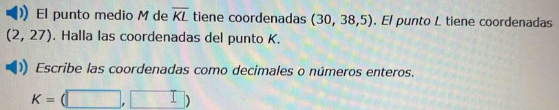 El punto medio M de overline KL tiene coordenadas (30,38,5). El punto L tiene coordenadas
(2,27). Halla las coordenadas del punto K. 
Escribe las coordenadas como decimales o números enteros.
K=(□ ,□ )