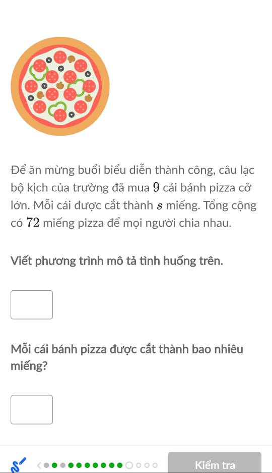 Để ăn mừng buổi biểu diễn thành công, câu lạc 
bộ kịch của trường đã mua 9 cái bánh pizza cỡ 
lớn. Mỗi cái được cắt thành 8 miếng. Tổng cộng 
có 72 miếng pizza để mọi người chia nhau. 
Viết phương trình mô tả tình huống trên. 
Mỗi cái bánh pizza được cắt thành bao nhiêu 
miếng? 
Kiểm tra