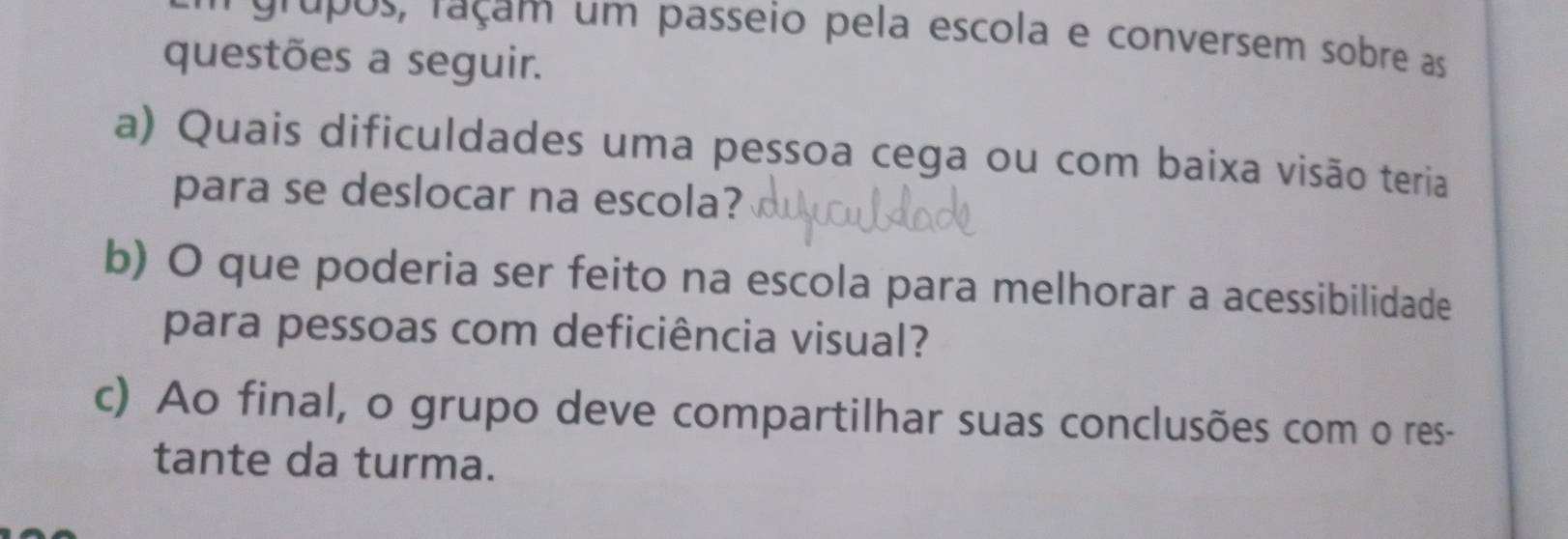 ' grupos, raçam um passeio pela escola e conversem sobre as 
questões a seguir. 
a) Quais dificuldades uma pessoa cega ou com baixa visão teria 
para se deslocar na escola? 
b) O que poderia ser feito na escola para melhorar a acessibilidade 
para pessoas com deficiência visual? 
c) Ao final, o grupo deve compartilhar suas conclusões com o res- 
tante da turma.