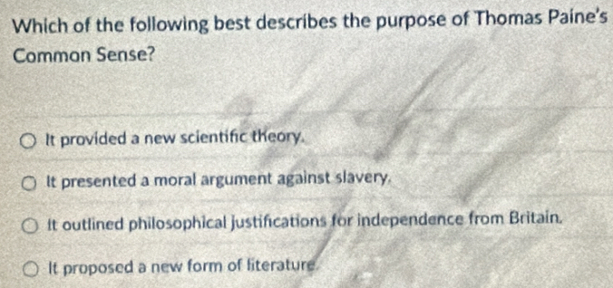 Which of the following best describes the purpose of Thomas Paine's
Common Sense?
It provided a new scientific theory.
It presented a moral argument against slavery.
It outlined philosophical justifications for independence from Britain.
It proposed a new form of literature.