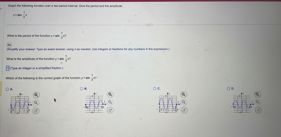 Graph the following function over a two-period interval. Give the period and the amplitude.
y=sin  1/3 x
What is the period of the function y=sin  1/3 x?
6π
(Simplify your answer. Type an exact answer, using π as needed. Use integers or fractions for any numbers in the expression.)
What is the amplitude of the function y=sin  1/3 x? 
(Type an integer or a simplified fraction.)
Which of the following is the correct graph of the function y=sin  1/3 * ?
A.
B.
C.
D.