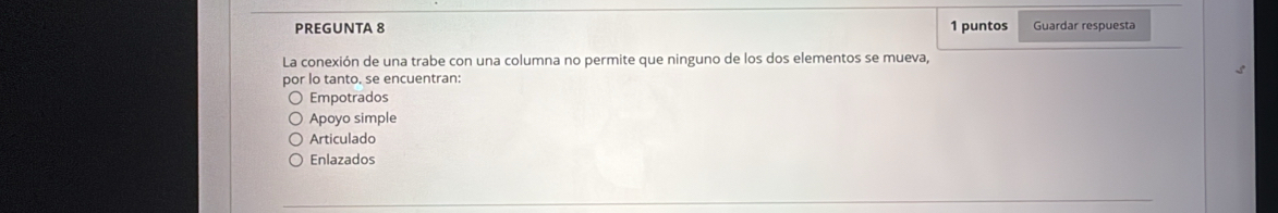 PREGUNTA 8 1 puntos Guardar respuesta
La conexión de una trabe con una columna no permite que ninguno de los dos elementos se mueva,
por lo tanto. se encuentran:
Empotrados
Apoyo simple
Articulado
Enlazados