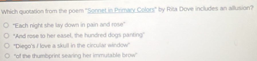 Which quotation from the poem 'Sonnet in Primary Colors' by Rita Dove includes an allusion?
“Each night she lay down in pain and rose”
“And rose to her easel, the hundred dogs panting”
''Diego's / love a skull in the circular window''
“of the thumbprint searing her immutable brow”