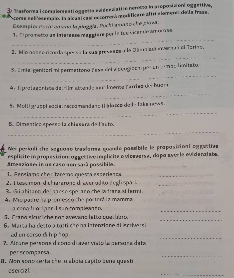 ३/ Trasforma i complementi oggetto evidenziati in neretto in proposizioni oggettive, 
come nell’esempio. In alcuni casi occorrerà modificare altri elementi della frase. 
Esempio: Pochi amano la pioggia. Pochi amano che piova. 
_ 
1. Ti prometto un interesse maggiore per le tue vicende amorose. 
_ 
2. Mio nonno ricorda spesso la sua presenza alle Olimpiadi invernali di Torino. 
_ 
3. I miei genitori mi permettono l’uso dei videogiochi per un tempo limitato. 
_ 
4. Il protagonista del film attende inutilmente l’arrivo dei buoni. 
5. Molti gruppi social raccomandano il blocco delle fake news. 
_ 
6. Dimentico spesso la chiusura dell’auto. 
_ 
Nei periodi che seguono trasforma quando possibile le proposizioni oggettive 
esplicite in proposizioni oggettive implicite o viceversa, dopo averle evidenziate. 
Attenzione: in un caso non sarà possibile. 
1. Pensiamo che rifaremo questa esperienza._ 
2. I testimoni dichiararono di aver udito degli spari._ 
3. Gli abitanti del paese sperano che la frana si fermi._ 
4. Mio padre ha promesso che porterà la mamma 
a cena fuori per il suo compleanno. 
_ 
5. Erano sicuri che non avevano letto quel libro. 
_ 
6. Marta ha detto a tutti che ha intenzione di iscriversi 
ad un corso di hip hop. 
_ 
7. Alcune persone dicono di aver visto la persona data 
_ 
per scomparsa. 
8. Non sono certa che io abbia capito bene questi 
_ 
esercizi.