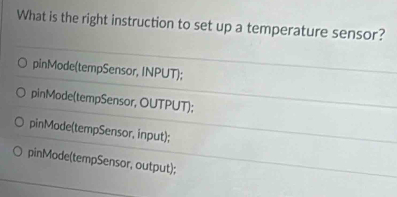 What is the right instruction to set up a temperature sensor?
pinMode(tempSensor, INPUT);
pinMode(tempSensor, OUTPUT);
pinMode(tempSensor, input);
pinMode(tempSensor, output);