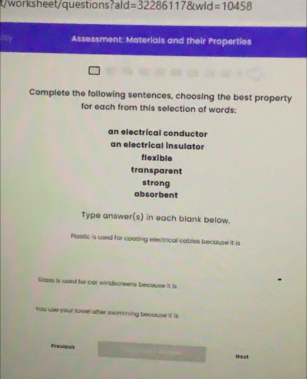 t/worksheet/questions? ald=322861178(wld=10458
Assessment: Materials and their Properties 
Complete the following sentences, choosing the best property 
for each from this selection of words: 
an electrical conductor 
an electrical insulator 
flexible 
transparent 
strong 
absorbent 
Type answer(s) in each blank below. 
Plastic is used for coating electrical cables because it is 
Glass is used for car windscreens because it is 
You use your towel after swimming because it is 
Pravieus 
Nost