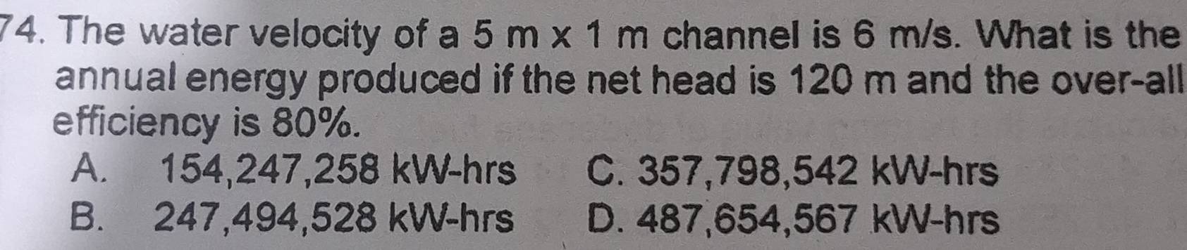 The water velocity of a 5m* 1m channel is 6 m/s. What is the
annual energy produced if the net head is 120 m and the over-all
efficiency is 80%.
A. 154,247,258 kW-hrs C. 357,798,542 kW-hrs
B. 247,494,528 kW-hrs D. 487,654,567 kW-hrs