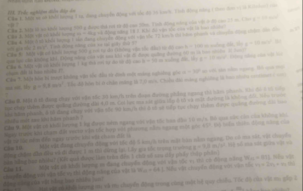 III, Trắc nghiệm diễn đáp án
Cầu 1. Một xe cô khổi lượng I tạ, đang chuyển động với tốc độ 36 k/h. Tính động năng ( theo đơn vị là Kinhm) của
Cầu 2 Một lễ xo khổi lượng 500 g được thả rơi từ độ cao 50m. Tính động năng của vật ở độ cao 25 m. Cho x-10m
vậ ?
Câu 3, Một vật có khổi lượng m-4kg : và động năng 18 J. Khi đó vận tộc của vật là bao nhiều ?
Cầu 4. Một ô tả khối lượng 1 tán đang chuyên động với vận tốc 72 km/n thị hàm phánh và chuycn động chêm dân đó
wéi qia tóu 2m/s^2. Tinh động năng của xe tại giây thứ 57
Cầu 5: Một vật có khổi lượng 500 g rơi tự do (không vận tốc đầu) từ đi) cao h-100m xuống dất, lấy g-10m/s^2 B
qua lực căn không khí, Động năng của vật sau khi vật đi được quảng đường 60 m là bao niiêu 2( Juo)7
Câu 6. Một vật vô khối lượng 1 kg thả ri tự do từ độ cao b=50 m xuống đất, lky g-10m/s^2. Động năng của vật 16c
chạn đất là bao nhiều J?.
Cầu 7. Một hôn bỉ trượt không vận tốc đầu từ đính một máng nghiêng góc a=30° so với sản nằm ngang. Bồ qua mọi
ma sit, tấy g=9,8m/s^2. Tốc độ hộn bi ở chân máng là 7,0 m/s. Chiều đài máng nghiêng là bao nhiều centimes ( cm)
Câu B. Một 8 tổ đang chạy với vận tốc 30 km/h trên đoạn đường phẳng ngang thì hăm phanh. Khi đô 4 tổ tiếp
?
tục chạy thêm được quảng đường đài 4,0 m. Coi lực ma sát giữa lấp ô tô và mặt đường là không đối Nếu trước
khi hăm phanh, ô tổ đang chạy với vận tốc 90 km/h thì ô tô sẽ tiếp tục chạy thêm được quảng đường dài bao
nhiều mét sau khi hăm phanh ?
Cầu 9. Một vật có khối lượng 1 kg được ném ngang với vận tốc ban dầu 10 m/s. Bỏ qua sức cản của không khi
Ngay trước khi chạm đất vectơ vận tốc hợp với phương nằm ngang một góc 45°. Độ biến thiên động năng của
vật từ lúc ném đến ngay trước khi vật cham đất là
Câu 10. Một vật đang chuyển động với tốc độ 5 km/h trên mặt bàn nằm ngang. Do có ma sắt, vật chuyển
động chăm dẫn đều và đi được 1 m thì dừng lại. Lấy gia tốc trọng trường g=9.8m/s^2 Hệ số ma sát giữa vật và
bản hằng bao nhiều? (Kết quả được làm tròn đến 1 chữ số sau dấy phẩy thập phần)
Câu 11. Một vật có khối lượng m đang chuyển động với vận tốc vị thì có động năng W_as=811 L. Nếu vật
chuyến động với vận tốc vị thì động năng của vật là W_a=64.1. Nếu vật chuyển động với vận tốc v_1=2v_1+v_2 thì
động năng của vật hằng bao nhiêu jun?
Hai yật có khổi lượng m: và m chuyển động trong cùng một hệ quy chiêu. Tốc độ của vật m: gặp 2
13