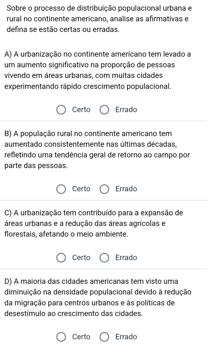 Sobre o processo de distribuição populacional urbana e
rural no continente americano, analise as afirmativas e
defina se estão certas ou erradas.
A) A urbanização no continente americano tem levado a
um aumento significativo na proporção de pessoas
vivendo em áreas urbanas, com muitas cidades
experimentando rápido crescimento populacional.
Certo Errado
B) A população rural no continente americano tem
aumentado consistentemente nas últimas décadas,
refletindo uma tendência geral de retorno ao campo por
parte das pessoas.
Certo Errado
C) A urbanização tem contribuído para a expansão de
áreas urbanas e a redução das áreas agrícolas e
florestais, afetando o meio ambiente.
Certo Errado
D) A maioria das cidades americanas tem visto uma
diminuição na densidade populacional devido à redução
da migração para centros urbanos e às políticas de
desestímulo ao crescimento das cidades.
Certo Errado