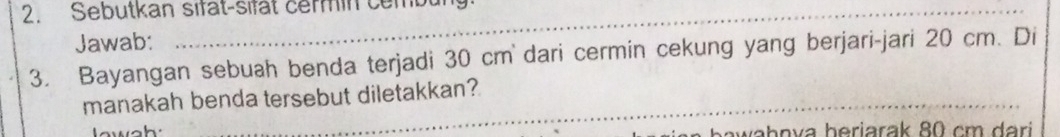 Sebutkan sifat-sifat cermin cembung: 
Jawab: 
3. Bayangan sebuah benda terjadi 30 cm ` dari cermin cekung yang berjari-jari 20 cm. Di 
manakah benda tersebut diletakkan?
a h a v a h eri ara k 8 m a