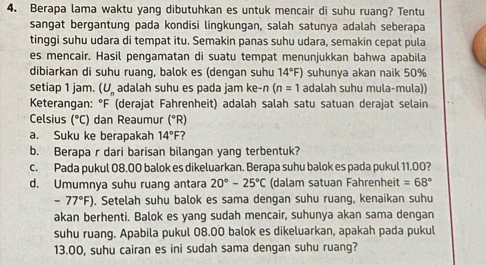 Berapa lama waktu yang dibutuhkan es untuk mencair di suhu ruang? Tentu 
sangat bergantung pada kondisi lingkungan, salah satunya adalah seberapa 
tinggi suhu udara di tempat itu. Semakin panas suhu udara, semakin cepat pula 
es mencair. Hasil pengamatan di suatu tempat menunjukkan bahwa apabila 
dibiarkan di suhu ruang, balok es (dengan suhu 14°F) suhunya akan naik 50%
setiap 1 jam. (U_n adalah suhu es pada jam ke-n (n=1 adalah suhu mula-mula)) 
Keterangan: °F (derajat Fahrenheit) adalah salah satu satuan derajat selain 
Celsius (^circ C) dan Reaumur (^circ R)
a. Suku ke berapakah 14°F 7 
b. Berapa r dari barisan bilangan yang terbentuk? 
c. Pada pukul 08.00 balok es dikeluarkan. Berapa suhu balok es pada pukul 11.00? 
d. Umumnya suhu ruang antara 20°-25°C (dalam satuan Fahrenheit =68°
-77°F). Setelah suhu balok es sama dengan suhu ruang, kenaikan suhu 
akan berhenti. Balok es yang sudah mencair, suhunya akan sama dengan 
suhu ruang. Apabila pukul 08.00 balok es dikeluarkan, apakah pada pukul 
13.00, suhu cairan es ini sudah sama dengan suhu ruang?