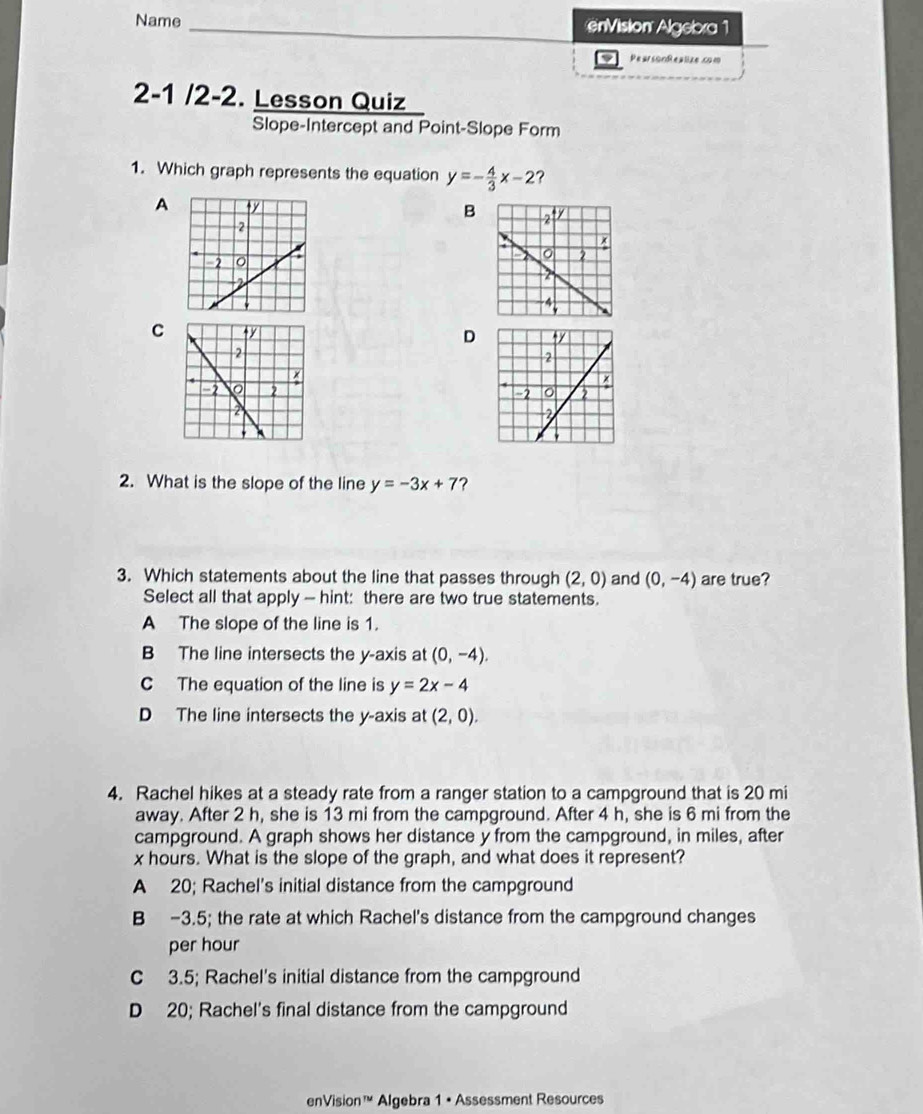 Name enVision Algebra 1
PearsonRealize.com
2-1 /2-2. Lesson Quiz
Slope-Intercept and Point-Slope Form
1. Which graph represents the equation y=- 4/3 x-2 ?
A
B
C D

2. What is the slope of the line y=-3x+7 ?
3. Which statements about the line that passes through (2,0) and (0,-4) are true?
Select all that apply - hint: there are two true statements.
A The slope of the line is 1.
B The line intersects the y-axis at (0,-4).
C The equation of the line is y=2x-4
D The line intersects the y-axis at (2,0). 
4. Rachel hikes at a steady rate from a ranger station to a campground that is 20 mi
away. After 2 h, she is 13 mi from the campground. After 4 h, she is 6 mi from the
campground. A graph shows her distance y from the campground, in miles, after
x hours. What is the slope of the graph, and what does it represent?
A 20; Rachel's initial distance from the campground
B -3.5; the rate at which Rachel's distance from the campground changes
per hour
C 3.5; Rachel's initial distance from the campground
D 20; Rachel's final distance from the campground
enVision™ Algebra 1 • Assessment Resources