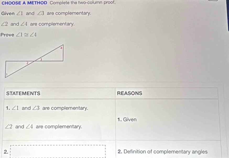 CHOOSE A METHOD Complete the two-column proof. 
Given ∠ 1 and ∠ 3 are complementary.
∠ 2 and ∠ 4 are complementary. 
Prove ∠ 1≌ ∠ 4
STATEMENTS REASONS 
1. ∠ 1 and ∠ 3 are complementary. 
1. Given
∠ 2 and ∠ 4 are complementary. 
2. 2. Definition of complementary angles