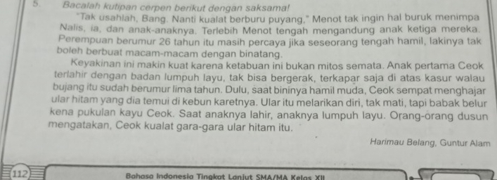 Bacalah kutipan cerpen berikut dengan saksama! 
"Tak usahlah, Bang. Nanti kualat berburu puyang,” Menot tak ingin hal buruk menimpa 
Nalis, ia, dan anak-anaknya. Terlebih Menot tengah mengandung anak ketiga mereka. 
Perempuan berumur 26 tahun itu masih percaya jika seseorang tengah hamil, lakinya tak 
boleh berbuat macam-macam dengan binatang. 
Keyakinan ini makin kuat karena ketabuan ini bukan mitos semata. Anak pertama Ceok 
terlahir dengan badan lumpuh layu, tak bisa bergerak, terkapar saja di atas kasur walau 
bujang itu sudah berumur lima tahun. Dulu, saat bininya hamil muda, Ceok sempat menghajar 
ular hitam yang dia temui di kebun karetnya. Ular itu melarikan diri, tak mati, tapi babak belur 
kena pukulan kayu Ceok. Saat anaknya lahir, anaknya lumpuh layu. Orang-orang dusun 
mengatakan, Ceok kualat gara-gara ular hitam itu. 
Harimau Belang, Guntur Alam
112 Bahasa Indonesia Tinakat Laniut SMA/MA Kelas