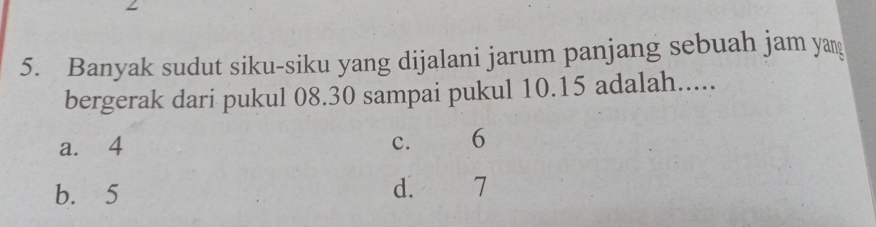 Banyak sudut siku-siku yang dijalani jarum panjang sebuah jam yang
bergerak dari pukul 08.30 sampai pukul 10.15 adalah.....
a. 4
c. 6
b. 5 d. 7