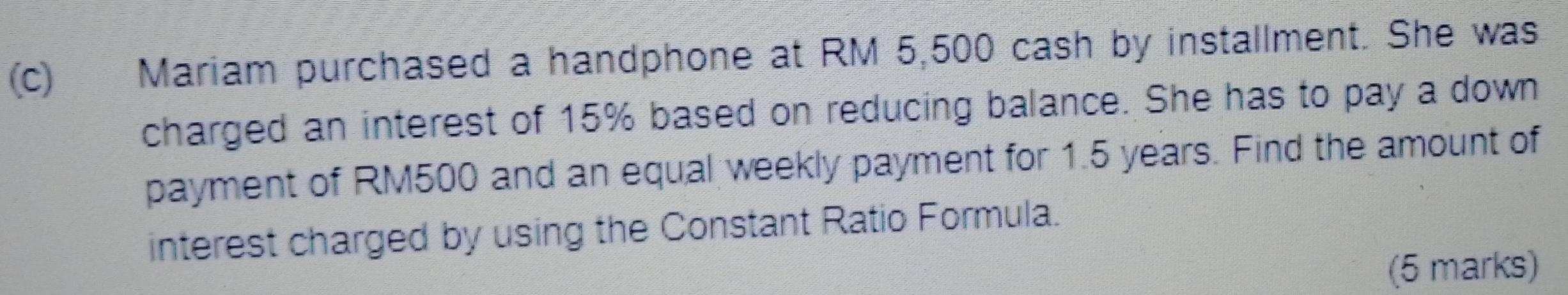 Mariam purchased a handphone at RM 5,500 cash by installment. She was 
charged an interest of 15% based on reducing balance. She has to pay a down 
payment of RM500 and an equal weekly payment for 1.5 years. Find the amount of 
interest charged by using the Constant Ratio Formula. 
(5 marks)