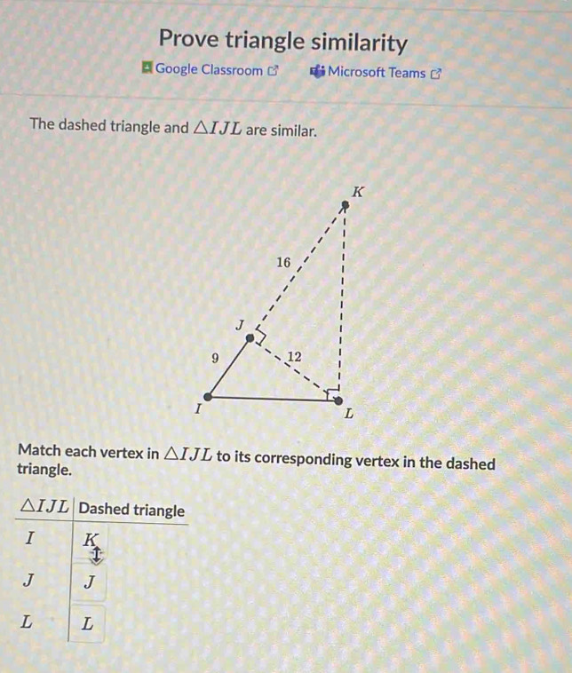 Prove triangle similarity 
Google Classroom ] Microsoft Teams  
The dashed triangle and △ IJL are similar. 
Match each vertex in △ IJL to its corresponding vertex in the dashed 
triangle.
△ IJL Dashed triangle
I
J J
L L