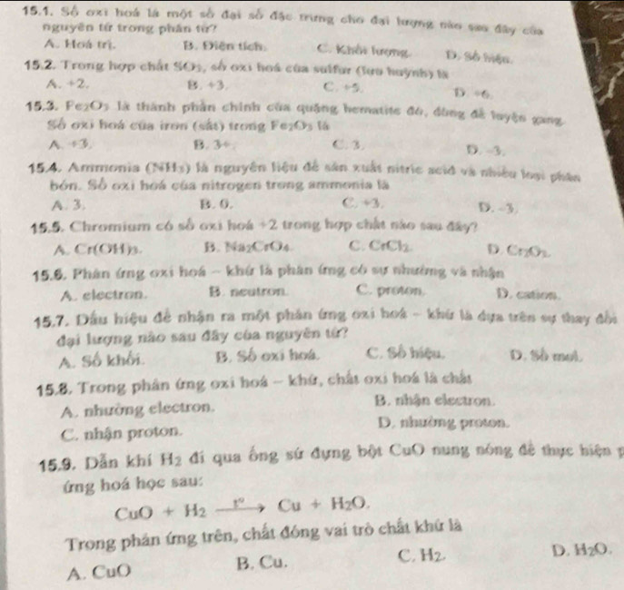 Số oxi hoá là một số đại số đặc trưng cho đại hượng nào sao đây của
nguyên từ trong phần từ?
A. Hoá trị. B. Điện tích: C. Khối lượng D. Số hiệu
15.2. Trong hợp chất SO_3 , số oxi hoá của sulfur (lưo huỳnh) là
A. 2
11. +3,
C. +5. D./ 6
15.3. Fe_2O_3 : là thành phần chính của quặng hematite đó, đùng đễ luyện gang
Số oxi hoá của iron (sắt) trong Fe_2O_3 1
A. +3, B. 34 C. 3.
D. -3.
15.4. Ammonia (NH_3) là nguyên liệu để sản xuất nitric acid và nhiều loại phân
bón. Số oxi hoá của nitrogen trong ammonia là
A. 3. B. 0. C. +3,
D ,-3,
15.5. Chromium có số oxi hoá +2 trong hợp chất nào sau đây?
A. Cr(OH)_3. B. Na_2CrO_4 C. CrCl_2 D. Cr_2O_3.
15.6. Phân ứng oxi hoá - khứ là phân ứng có sự nhường và nhận
A. electron. B. neutron. C. proton. D. cation.
15,7. Đầu hiệu để nhận ra một phân ứng oxi hoá - khứ là dựa trên sự thay đổi
đại lượng nào sáu đây của nguyên tứ?
A. Số khối. B. Số exi hoá. C. Số hiệu. D. Số mol.
15.8. Trong phân ứng oxi hoá - khứ, chất oxi hoá là chất
A. nhường electron.
B. nhận electron.
C. nhận proton.
D. nhường proton.
15.9. Dẫn khí H_2 đí qua ống sứ đựng bột CuO nung nóng đề thực hiện 1
ứng hoá học sau:
CuO+H_2xrightarrow I°Cu+H_2O.
Trong phản ứng trên, chất đóng vai trò chất khứ là
A. CuO B. Cu. C. H_2.
D. H_2O.