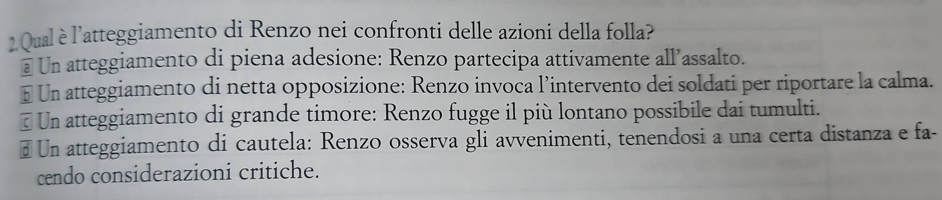 Qual è l'atteggiamento di Renzo nei confronti delle azioni della folla?
@ Un atteggiamento di piena adesione: Renzo partecipa attivamente all’assalto.
à Un atteggiamento di netta opposizione: Renzo invoca l’intervento dei soldati per riportare la calma.
# Un atteggiamento di grande timore: Renzo fugge il più lontano possibile dai tumulti.
€ Un atteggiamento di cautela: Renzo osserva gli avvenimenti, tenendosi a una certa distanza e fa-
cendo considerazioni critiche.