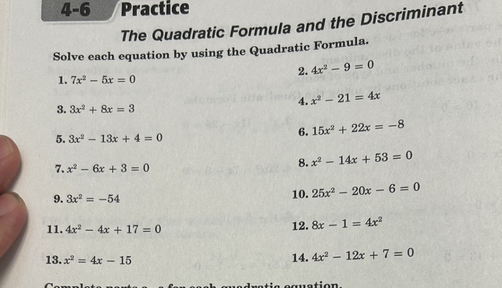 4-6 Practice 
The Quadratic Formula and the Discriminant 
Solve each equation by using the Quadratic Formula. 
2. 4x^2-9=0
1. 7x^2-5x=0
4. x^2-21=4x
3. 3x^2+8x=3
5. 3x^2-13x+4=0
6. 15x^2+22x=-8
7. x^2-6x+3=0
8. x^2-14x+53=0
9. 3x^2=-54 10. 25x^2-20x-6=0
11. 4x^2-4x+17=0 12. 8x-1=4x^2
13. x^2=4x-15 14. 4x^2-12x+7=0