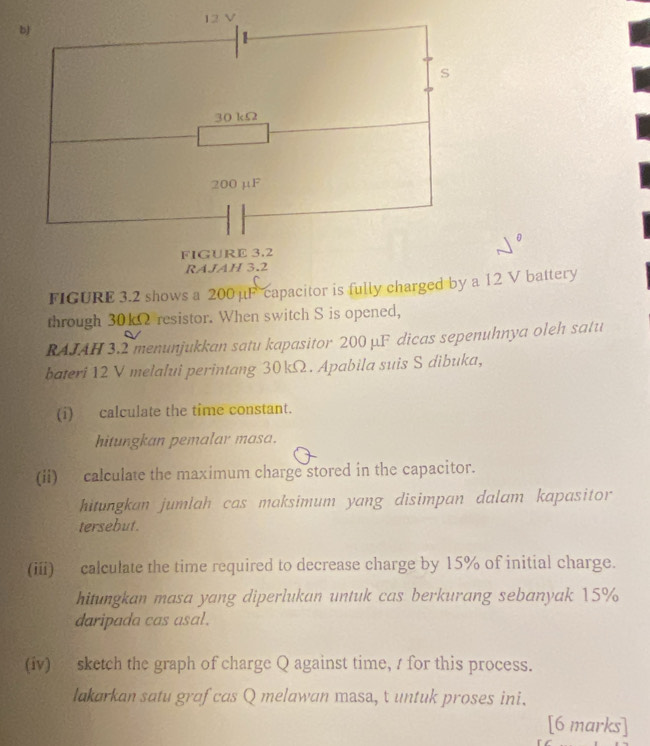 12 V
b 
S
30 kΩ
200 μF
FIGURE 3.2 
RAJAH 3.2 
FIGURE 3.2 shows a 200 μF capacitor is fully charged by a 12 V battery 
through 30kΩ resistor. When switch S is opened, 
RAJAH 3.2 menunjukkan satu kapasitor 200 µF dicas sepenuhnya oleh satu 
bateri 12 V melalui perintang 30kΩ. Apabila suis S dibuka, 
(i) calculate the time constant. 
hitungkan pemalar masa. 
(ii) calculate the maximum charge stored in the capacitor. 
hitungkan jumlah cas maksimum yang disimpan dalam kapasitor 
tersebut. 
(iii) calculate the time required to decrease charge by 15% of initial charge. 
hitungkan masa yang diperlukan untuk cas berkurang sebanyak 15%
daripada cas asal. 
(iv) sketch the graph of charge Q against time, / for this process. 
lakarkan satu graf cas Q melawan masa, t untuk proses ini. 
[6 marks]