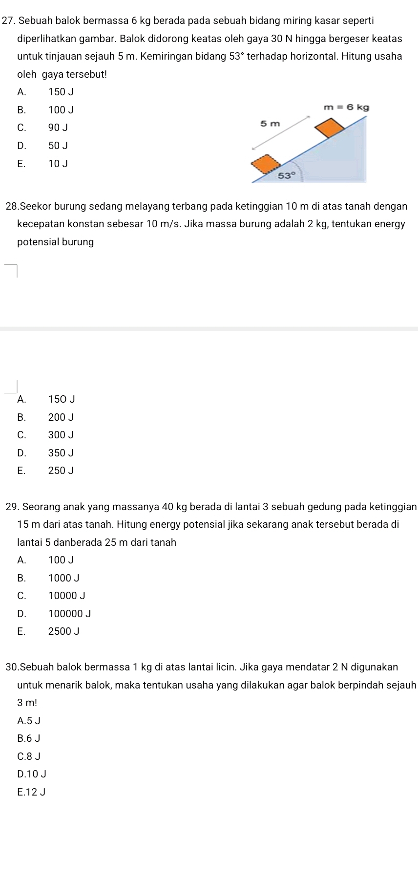 Sebuah balok bermassa 6 kg berada pada sebuah bidang miring kasar seperti
diperlihatkan gambar. Balok didorong keatas oleh gaya 30 N hingga bergeser keatas
untuk tinjauan sejauh 5 m. Kemiringan bidang 53° terhadap horizontal. Hitung usaha
oleh gaya tersebut!
A. 150 J
B. 100 J
C. 90 J
D. 50 J
E. 10 J
28.Seekor burung sedang melayang terbang pada ketinggian 10 m di atas tanah dengan
kecepatan konstan sebesar 10 m/s. Jika massa burung adalah 2 kg, tentukan energy
potensial burung
A. 150 J
B. 200 J
C. 300 J
D. 350 J
E. 250 J
29. Seorang anak yang massanya 40 kg berada di lantai 3 sebuah gedung pada ketinggian
15 m dari atas tanah. Hitung energy potensial jika sekarang anak tersebut berada di
lantai 5 danberada 25 m dari tanah
A. 100 J
B. 1000 J
C. 10000 J
D. 100000 J
E. 2500 J
30.Sebuah balok bermassa 1 kg di atas lantai licin. Jika gaya mendatar 2 N digunakan
untuk menarik balok, maka tentukan usaha yang dilakukan agar balok berpindah sejauh
3 m!
A.5 J
B.6 J
C.8 J
D.10 J
E.12 J