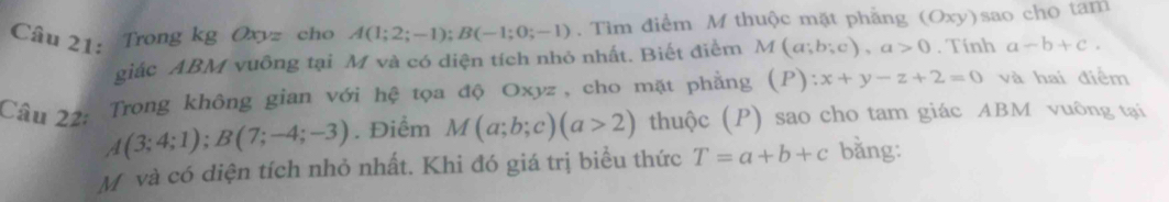 Trong kg Oxyz cho A(1;2;-1); B(-1;0;-1). Tìm điểm M thuộc mặt phẳng (Oxy)sao cho tam 
giác ABM vuông tại M và có diện tích nhỏ nhất. Biết điểm M(a;b;c), a>0. Tính a-b+c. 
Trong không gian với hệ tọa độ Oxyz, cho mặt phẳng (P):x+y-z+2=0 và hai điểm 
Câu 22: A(3;4;1); B(7;-4;-3). Điểm M(a;b;c)(a>2) thuộc (P) sao cho tam giác ABM vuông tại
M và có diện tích nhỏ nhất. Khi đó giá trị biểu thức T=a+b+c bằng: