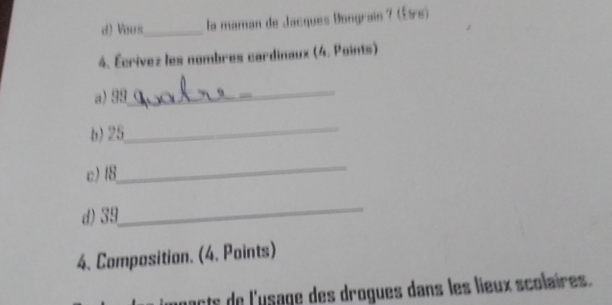 Vous_ la maman de Jacques Bongrain ? (Ète) 
4. Écrivez les nombres cardinaux (4. Points) 
_ 
a) 99
b) 25
_ 
c) 18
_ 
_ 
d) 39
4. Composition. (4. Points) 
pacts de l'usage des drogues dans les lieux scolaires.