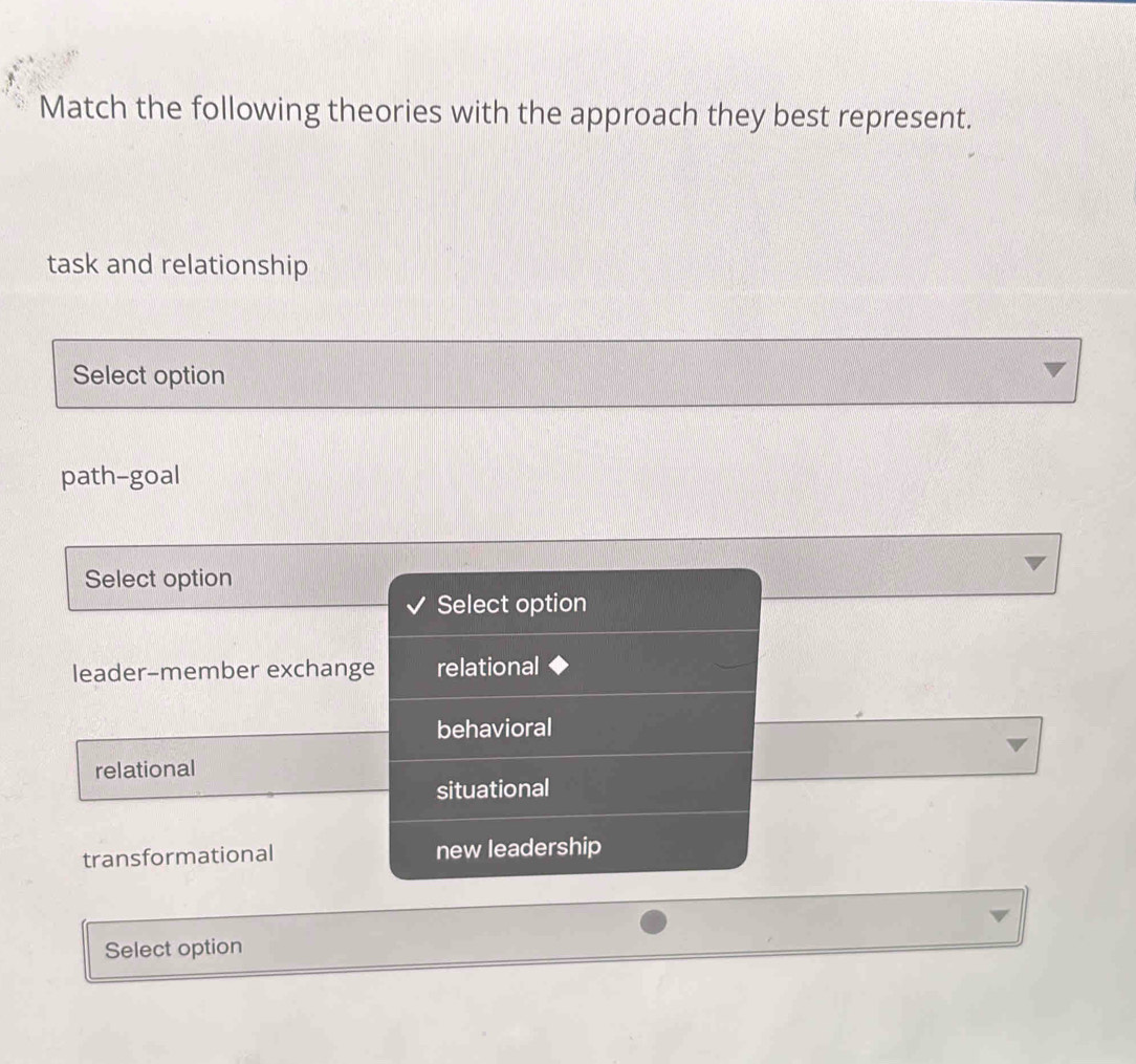 Match the following theories with the approach they best represent.
task and relationship
Select option
path-goal
Select option
Select option
leader-member exchange relational
behavioral
relational
situational
transformational new leadership
Select option