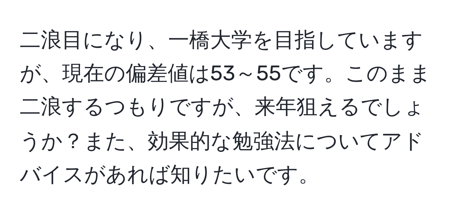 二浪目になり、一橋大学を目指していますが、現在の偏差値は53～55です。このまま二浪するつもりですが、来年狙えるでしょうか？また、効果的な勉強法についてアドバイスがあれば知りたいです。