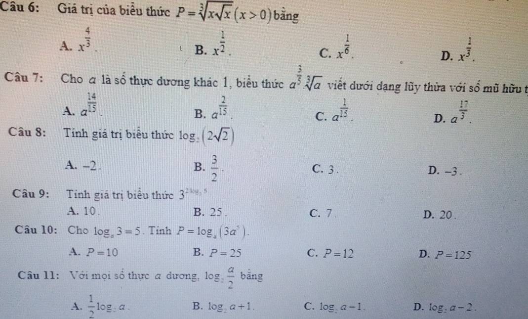 Giá trị của biểu thức P=sqrt[3](xsqrt x)(x>0) bằng
A. x^(frac 4)3. x^(frac 1)2. x^(frac 1)6. 
B.
C.
D. x^(frac 1)3. 
Câu 7: Cho a là số thực dương khác 1, biểu thức a^(frac 3)5· sqrt[3](a) viết dưới dạng lũy thừa với sổ mũ hữu t
A. a^(frac 14)15. a^(frac 2)15. a^(frac 1)15. a^(frac 17)3. 
B.
C.
D.
Câu 8: Tính giá trị biểu thức log _2(2sqrt(2))
A. -2. B.  3/2 . C. 3. D. -3.
Câu 9: Tính giá trị biểu thức 3^(2log _3)5
A. 10. B. 25. C. 7. D. 20.
Câu 10: Cho log _a3=5. Tỉnh P=log _a(3a^5).
A. P=10 B. P=25 C. P=12 D. P=125
Câu 11: Với mọi số thực a dương, log _2 a/2  bằng
A.  1/2 log _2a. B. log _2a+1. C. log _2a-1. D. log _2a-2.