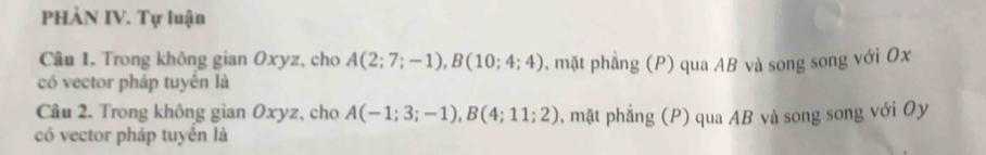 PHẢN IV. Tự luận 
Câu 1. Trong không gian Oxyz, cho A(2;7;-1), B(10;4;4)
có vector pháp tuyển là , mặt phẳng (P) qua AB và song song với Ox 
Câu 2. Trong không gian Oxyz, cho A(-1;3;-1), B(4;11;2) , mặt phẳng (P) qua AB và song song với Oy 
có vector pháp tuyển là