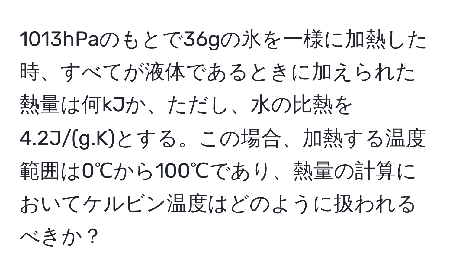 1013hPaのもとで36gの氷を一様に加熱した時、すべてが液体であるときに加えられた熱量は何kJか、ただし、水の比熱を4.2J/(g.K)とする。この場合、加熱する温度範囲は0℃から100℃であり、熱量の計算においてケルビン温度はどのように扱われるべきか？