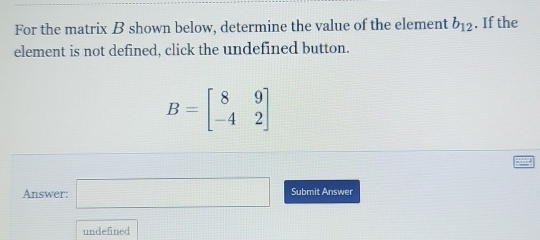 For the matrix B shown below, determine the value of the element b_12. If the 
element is not defined, click the undefined button.
B=beginbmatrix 8&9 -4&2endbmatrix
Answer: □ Submit Answer 
undefined