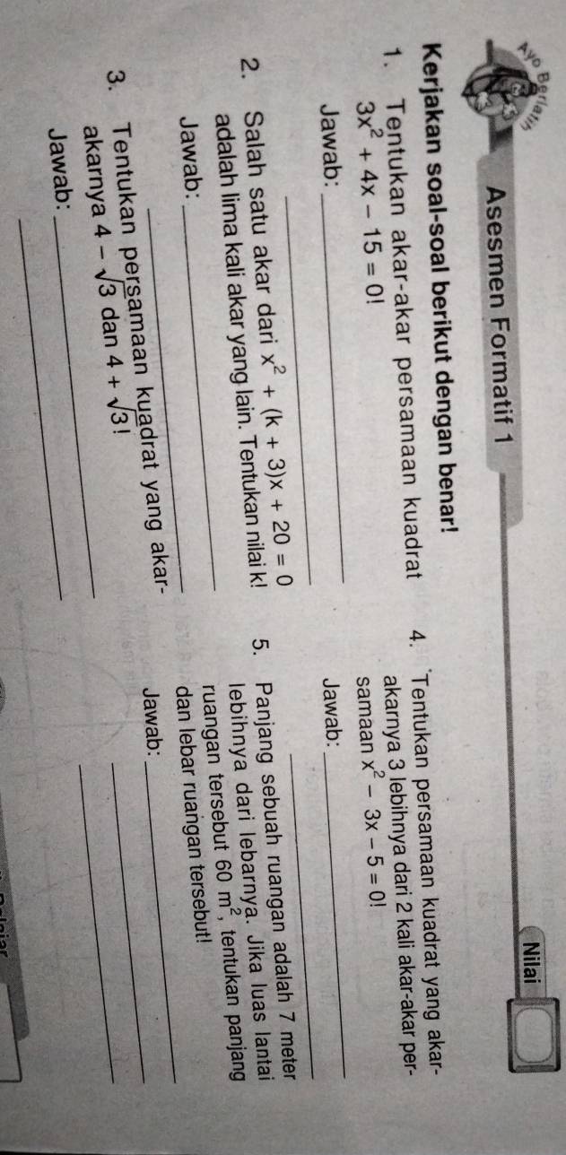 Nilai 
Asesmen Formatif 1 
Kerjakan soal-soal berikut dengan benar! 
1. Tentukan akar-akar persamaan kuadrat 4. 'Tentukan persamaan kuadrat yang akar-
3x^2+4x-15=0! akarnya 3 lebihnya dari 2 kali akar-akar per- 
_ 
_ 
Jawab: _samaan_ x^2-3x-5=0!
Jawab: 
2. Salah satu akar dari x^2+(k+3)x+20=0 5. Panjang sebuah ruangan adalah 7 meter
lebihnya dari lebarnya. Jika luas lantai 
adalah lima kali akar yang lain. Tentukan nilai k! 
Jawab: _ 60m^2 ,tentukan panjang 
ruangan tersebut 
_ 
_ 
dan lebar ruangan tersebut! 
_ 
3. Tentukan persamaan kuadrat yang akar- Jawab:_ 
akarnya 4-sqrt(3) d an4+sqrt(3)!
_ 
Jawab:_