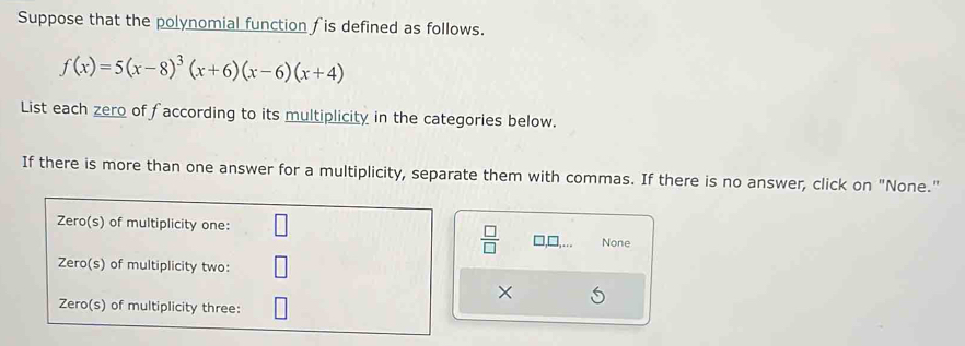 Suppose that the polynomial function fis defined as follows.
f(x)=5(x-8)^3(x+6)(x-6)(x+4)
List each zero of faccording to its multiplicity in the categories below. 
If there is more than one answer for a multiplicity, separate them with commas. If there is no answer, click on "None." 
 □ /□   None 
×