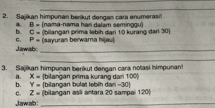 Sajikan himpunan berikut dengan cara enumerasi! 
a. B= nama-nama hari dalam seminggu 
b. C= bilangan prima lebih dari 10 kurang dari 30  
C. P= sayuran berwarna hijau 
Jawab:_ 
_ 
3. Sajikan himpunan berikut dengan cara notasi himpunan! 
a. X= bilangan prima kurang dari 100  
b. Y= bilangan bulat lebih dari - 30  
C. Z= bilangan asli antara 20 sampai 120  
Jawab:_