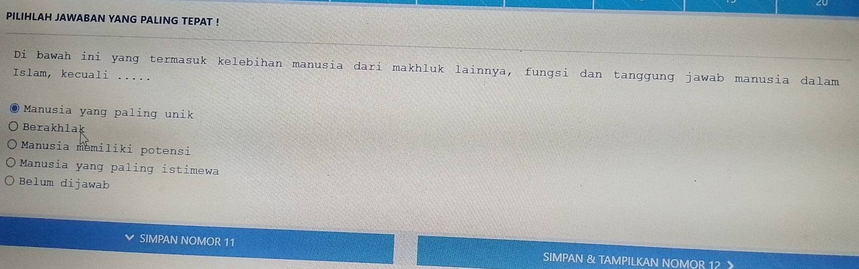 PILIHLAH JAWABAN YANG PALING TEPAT !
Di bawah ini yang termasuk kelebihan manusia dari makhluk lainnya, fungsi dan tanggung jawab manusia dalam
Islam, kecuali .....
Manusia yang paling unik
Berakhlak
Manusia memiliki potensi
Manusia yang paling istimewa
Belum dijawab
SIMPAN NOMOR 11 SIMPAN & TAMPILKAN NOMOR 12