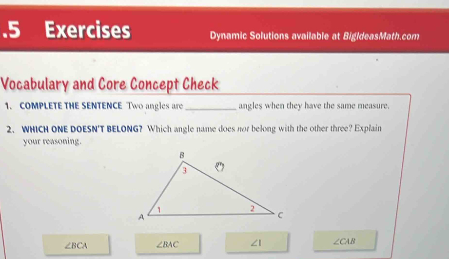 .5 Exercises
Dynamic Solutions available at BigldeasMath.com
Vocabulary and Core Concept Check
1. COMPLETE THE SENTENCE Two angles are _angles when they have the same measure.
2、 WHICH ONE DOESN'T BELONG? Which angle name does not belong with the other three? Explain
your reasoning.
∠ BCA
∠ BAC
∠ 1
∠ CAB